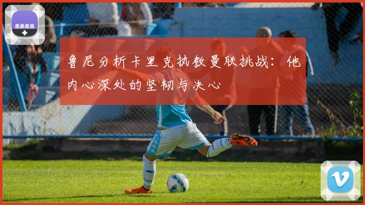 鲁尼分析卡里克执教曼联挑战：他内心深处的坚韧与决心