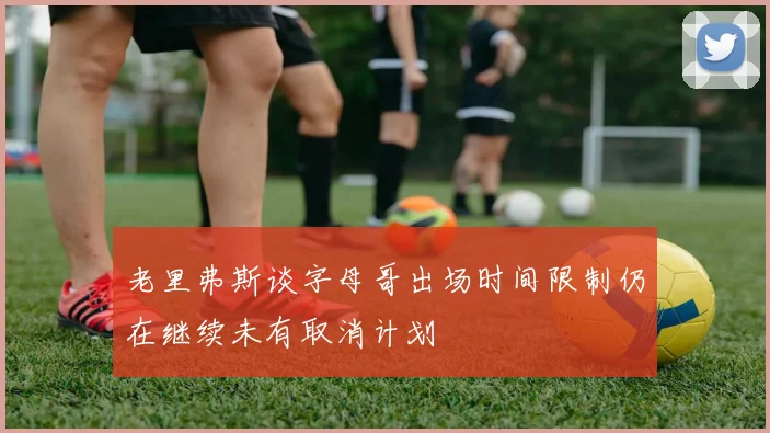 老里弗斯谈字母哥出场时间限制仍在继续未有取消计划