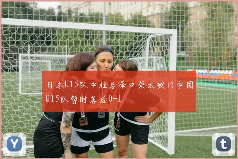 日本U15队中柱后泽口荣太破门中国U15队暂时落后0-1