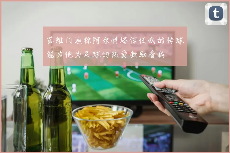 苏维门迪称阿尔特塔信任我的传球能力他为足球的热爱激励着我