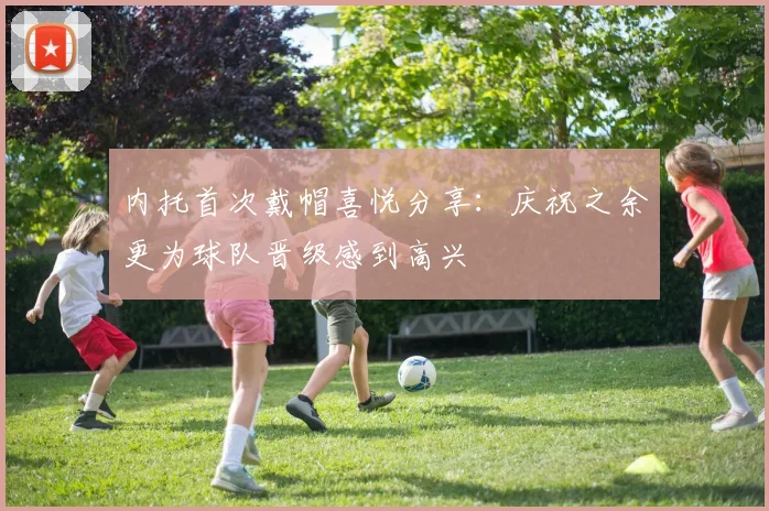 内托首次戴帽喜悦分享：庆祝之余更为球队晋级感到高兴
