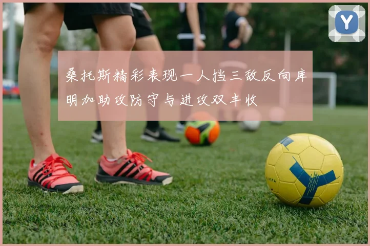 桑托斯精彩表现一人挡三敌反向库明加助攻防守与进攻双丰收