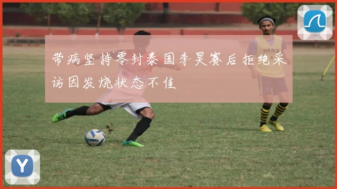 带病坚持零封泰国李昊赛后拒绝采访因发烧状态不佳