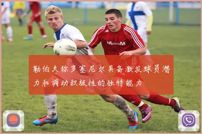 勒伯夫称罗塞尼尔具备激发球员潜力和调动积极性的独特能力