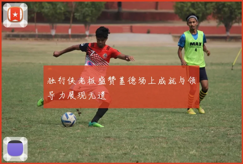 独行侠老板盛赞基德场上成就与领导力展现无遗