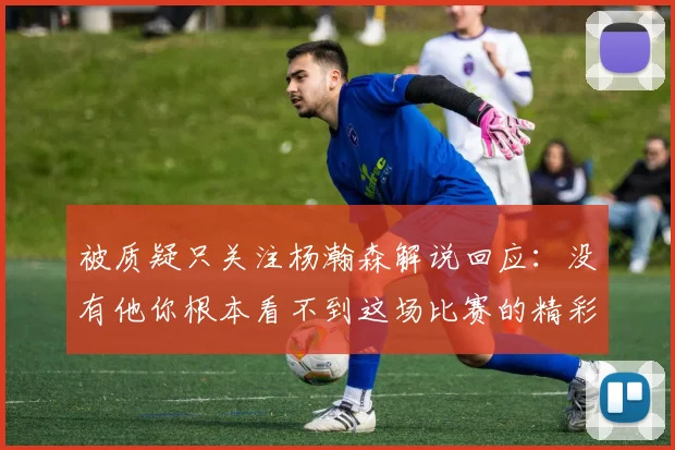 被质疑只关注杨瀚森解说回应：没有他你根本看不到这场比赛的精彩