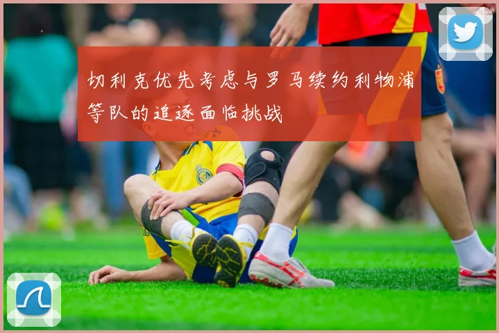 切利克优先考虑与罗马续约利物浦等队的追逐面临挑战