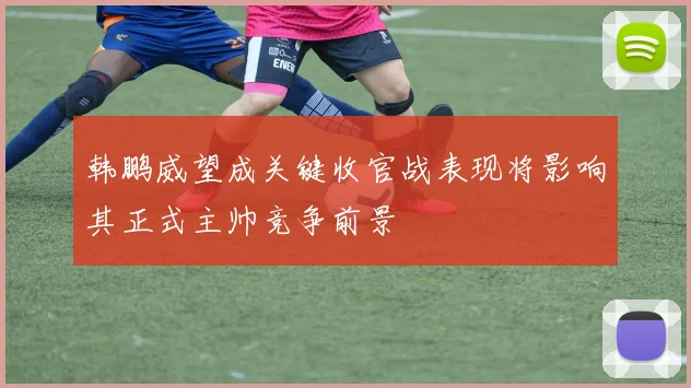 韩鹏威望成关键收官战表现将影响其正式主帅竞争前景