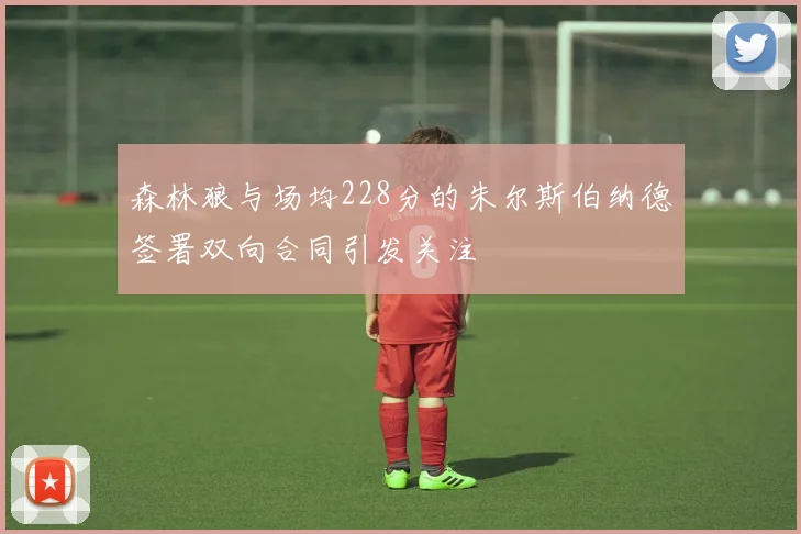 森林狼与场均228分的朱尔斯伯纳德签署双向合同引发关注