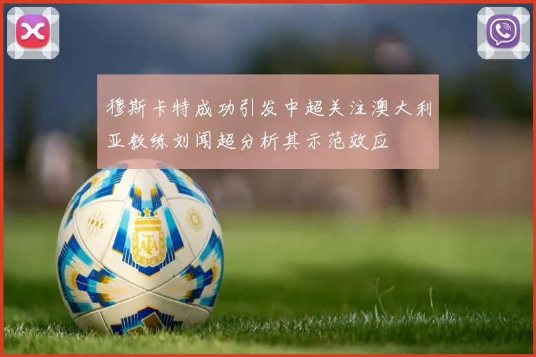 穆斯卡特成功引发中超关注澳大利亚教练刘闻超分析其示范效应
