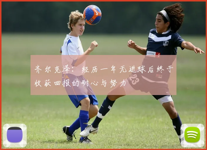 齐尔克泽：经历一年无进球后终于收获回报的耐心与努力