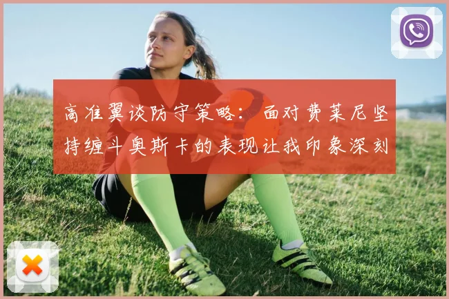 高准翼谈防守策略：面对费莱尼坚持缠斗奥斯卡的表现让我印象深刻
