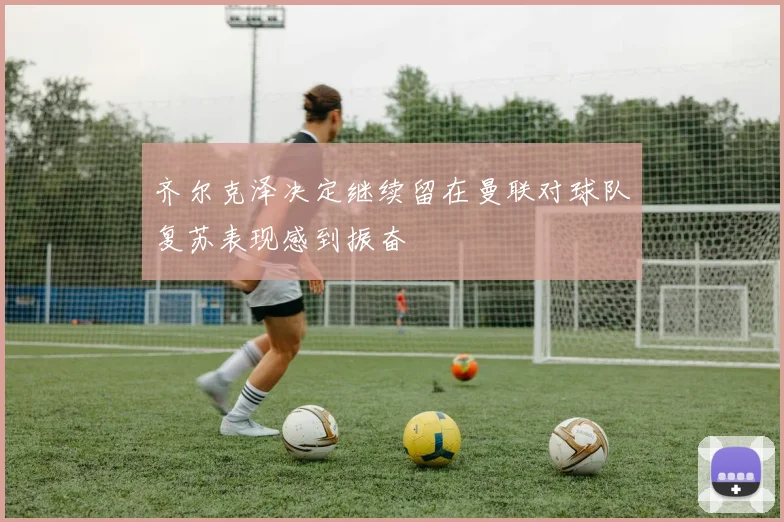 齐尔克泽决定继续留在曼联对球队复苏表现感到振奋