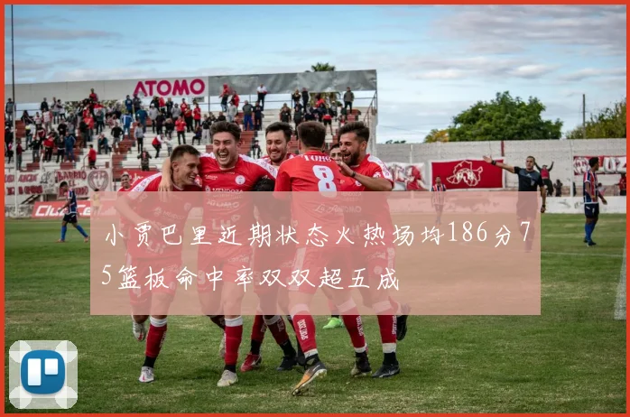 小贾巴里近期状态火热场均186分75篮板命中率双双超五成