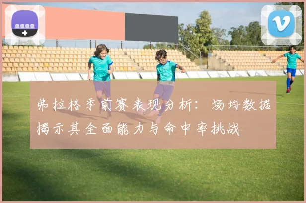 弗拉格季前赛表现分析：场均数据揭示其全面能力与命中率挑战
