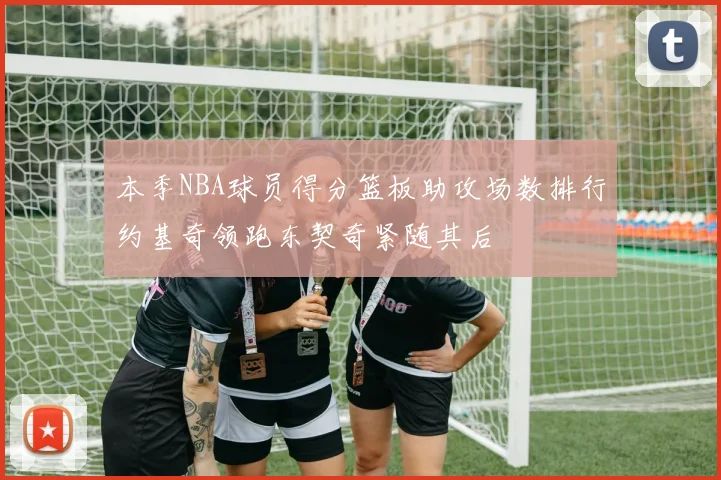 本季NBA球员得分篮板助攻场数排行约基奇领跑东契奇紧随其后