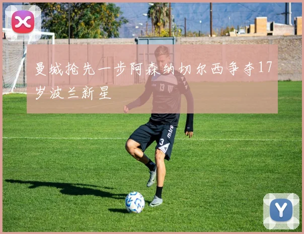曼城抢先一步阿森纳切尔西争夺17岁波兰新星
