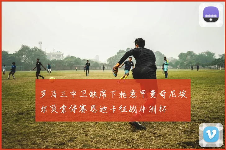 罗马三中卫缺席下轮意甲曼奇尼埃尔莫索停赛恩迪卡征战非洲杯
